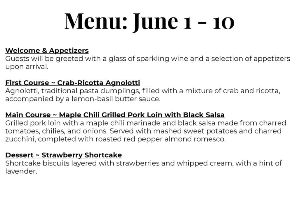 Menu: June 1 – 10 Welcome & Appetizers Guests will be greeted with a glass of sparkling wine and a selection of appetizers upon arrival. First Course ~ Crab-Ricotta Agnolotti Agnolotti, traditional pasta dumplings, filled with a mixture of crab and ricotta, accompanied by a lemon basil butter sauce. Main Course ~ Maple Chili Grilled Pork Loin with Black Salsa Grilled pork loin with a maple chili marinade and black salsa made from charred tomatoes, chilies, and onions. Served with mashed sweet potatoes and charred zucchini, completed with roasted red pepper almond romesco. Dessert ~ Strawberry Shortcake Shortcake biscuits layered with strawberries and whipped cream, with a hint of lavender.